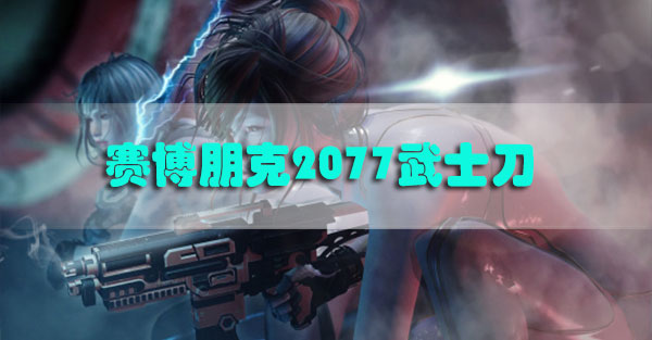 赛博朋克2077武士刀怎么获得-赛博朋克2077各种武士刀获取方法汇总
