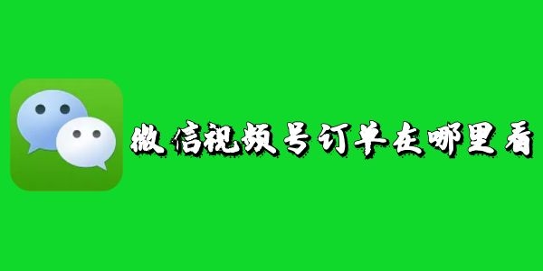 微信视频号订单在哪里看-微信视频号订单查看教程